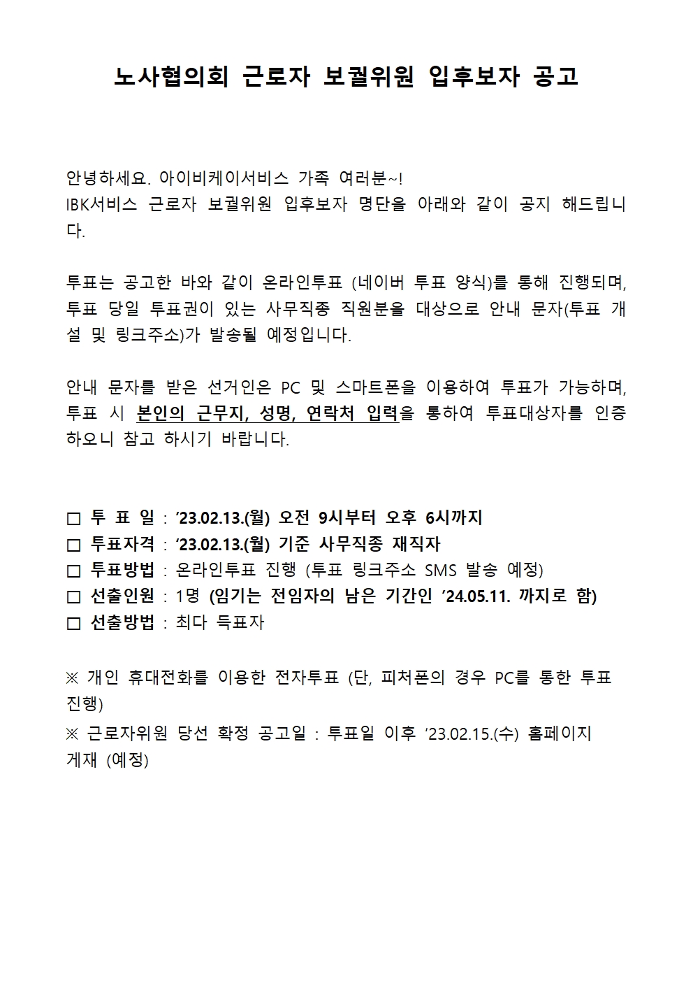 노사협의회 근로자 보궐위원 입후보자 공고
안녕하세요. 아이비케이서비스 가족 여러분~!
IBK서비스 근로자 보궐위원 입후보자 명단을 아래와 같이 공지 해드립니다.
투표는 공고한 바와 같이 온라인투표 (네이버 투표 양식)를 통해 진행되며, 투표 당일 투표권이 있는 사무직종 직원분을 대상으로 안내 문자(투표 개설 및 링크주소)가 발송될 예정입니다.
안내 문자를 받은 선거인은 PC 및 스마트폰을 이용하여 투표가 가능하며, 투표 시 본인의 근무지, 성명, 연락처 입력을 통하여 투표대상자를 인증하오니 참고 하시기 바랍니다.
□ 투 표 일 : '23.02.13.(월) 오전 9시부터 오후 6시까지
□ 투표자격 : '23.02.13.(월) 기준 사무직종 재직자
□ 투표방법 : 온라인투표 진행 (투표 링크주소 SMS 발송 예정)
□ 선출인원 : 1명(임기는 전임자의 남은 기간인 '24.05.11. 까지로 함)
□ 선출방법 : 최다 득표자
※ 개인 휴대전화를 이용한 전자투표 (단, 피처폰의 경우 PC를 통한 투표 진행)
※ 근로자위원 당선 확정 공고일 : 투표일 이후 '23.02.15.(수) 홈페이지 게재 (예정)